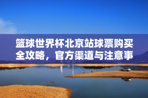 篮球世界杯北京站球票购买全攻略，官方渠道与注意事项详解，篮球世界杯北京站球票购买全攻略