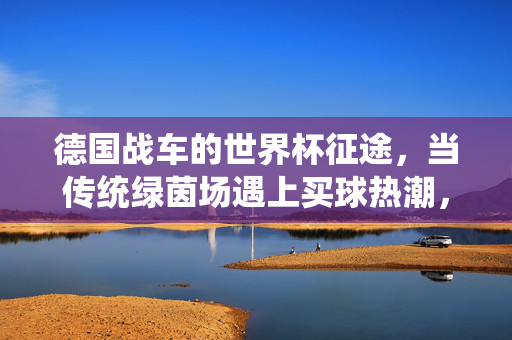 德国战车的世界杯征途，当传统绿茵场遇上买球热潮，德国战车世界杯征途，传统绿茵场遇上买球热潮