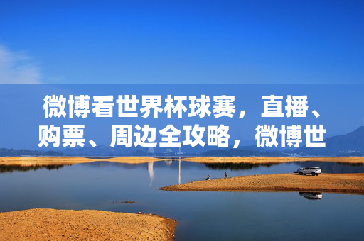 微博看世界杯球赛，直播、购票、周边全攻略，微博世界杯直播购票周边全攻略