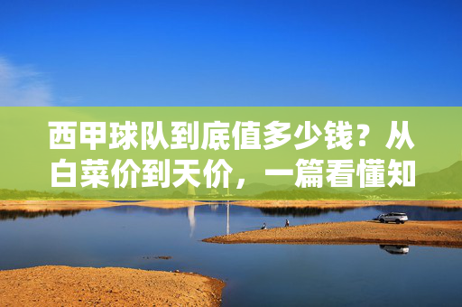 西甲球队到底值多少钱?从白菜价到天价,一篇看懂知乎热议的收购成本,知乎热议,西甲球队收购成本,从白菜价到天价
