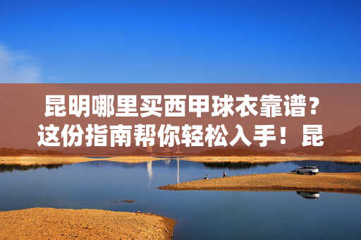 昆明哪里买西甲球衣靠谱?这份指南帮你轻松入手!昆明买西甲球衣靠谱指南