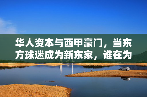 华人资本与西甲豪门，当东方球迷成为新东家，谁在为欧洲顶级足球买单？华人资本成西甲新东家，谁为欧洲顶级足球买单？