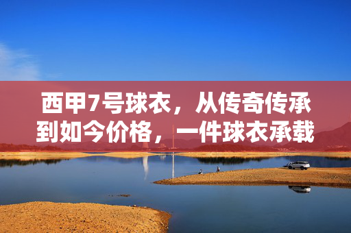 西甲7号球衣，从传奇传承到如今价格，一件球衣承载多少故事？西甲7号球衣，从传奇传承到如今价格，一件球衣的故事