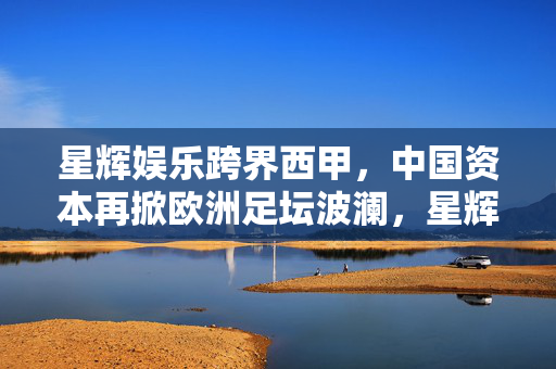 星辉娱乐跨界西甲,中国资本再掀欧洲足坛波澜,星辉娱乐跨界西甲,中国资本再掀欧洲足坛波澜