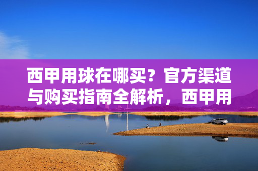 西甲用球在哪买?官方渠道与购买指南全解析,西甲用球购买指南,官方渠道全解析