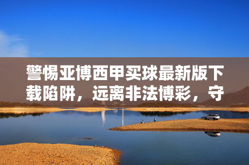警惕亚博西甲买球最新版下载陷阱,远离非法博彩,守护财产安全,警惕亚博西甲买球下载陷阱,远离非法博彩守护财产安全