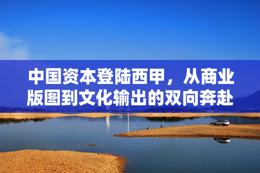 中国资本登陆西甲,从商业版图到文化输出的双向奔赴,中国资本与西甲,商业版图拓展与文化输出的双向奔赴