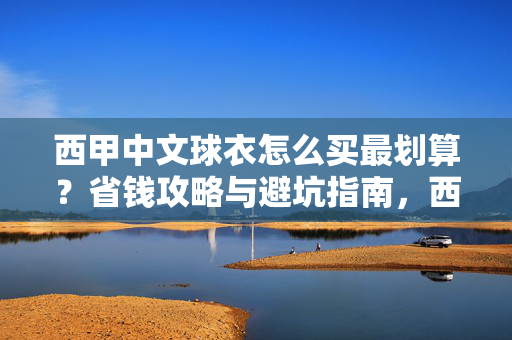 西甲中文球衣怎么买最划算？省钱攻略与避坑指南，西甲中文球衣怎么买最划算？省钱避坑攻略