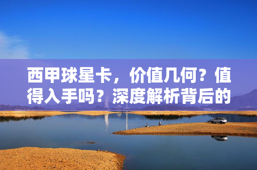 西甲球星卡，价值几何？值得入手吗？深度解析背后的收藏逻辑，西甲球星卡，价值、入手与收藏逻辑深度解析