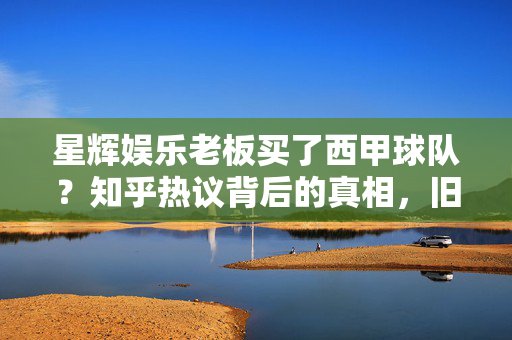 星辉娱乐老板买了西甲球队？知乎热议背后的真相，旧闻重提与当前战略解析，星辉娱乐老板西甲球队收购，旧闻重提背后的战略解析与知乎热议