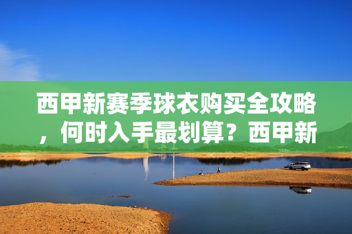 西甲新赛季球衣购买全攻略，何时入手最划算？西甲新赛季球衣购买全攻略，何时入手最划算？