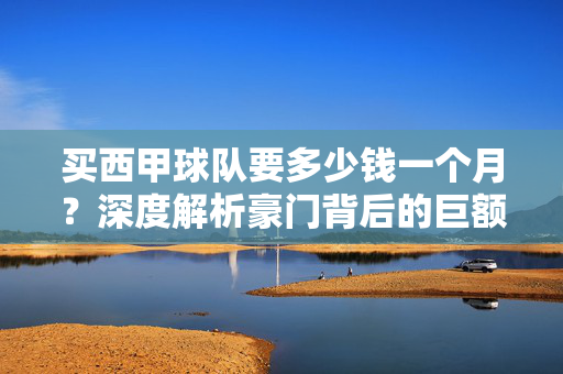 买西甲球队要多少钱一个月？深度解析豪门背后的巨额成本，买西甲球队要多少钱一个月？豪门巨额成本深度解析