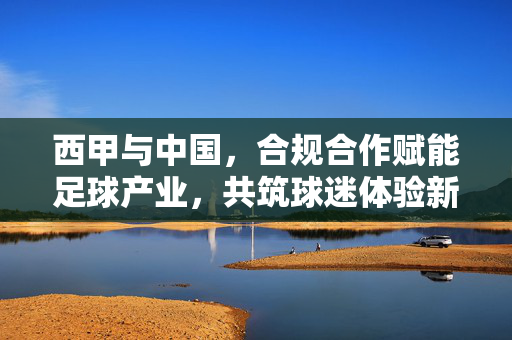 西甲与中国，合规合作赋能足球产业，共筑球迷体验新生态，西甲与中国合规合作 赋能足球产业共筑球迷新生态