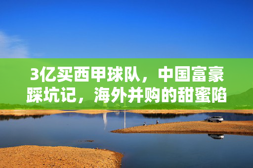 3亿买西甲球队,中国富豪踩坑记,海外并购的甜蜜陷阱,3亿买西甲球队,中国富豪的海外并购踩坑记