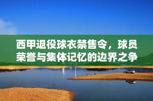 西甲退役球衣禁售令，球员荣誉与集体记忆的边界之争，西甲退役球衣禁售令，球员荣誉与集体记忆的边界之争
