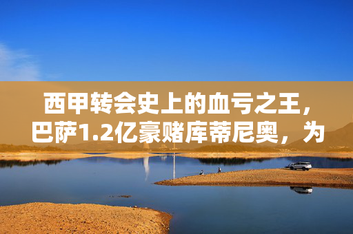 西甲转会史上的血亏之王，巴萨1.2亿豪赌库蒂尼奥，为何成最亏买卖？巴萨1.2亿豪赌库蒂尼奥成西甲转会史血亏之王