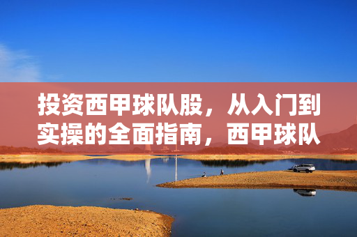 投资西甲球队股，从入门到实操的全面指南，西甲球队股投资，从入门到实操的全面指南