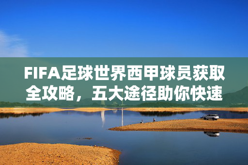 FIFA足球世界西甲球员获取全攻略，五大途径助你快速组建西甲梦之队，FIFA足球世界西甲球员获取全攻略，五大途径快速组建梦之队