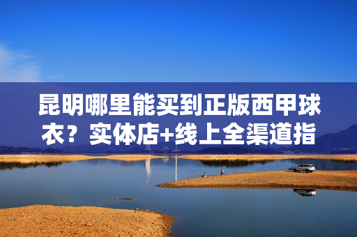 昆明哪里能买到正版西甲球衣？实体店+线上全渠道指南，昆明正版西甲球衣购买指南，实体店+线上全渠道