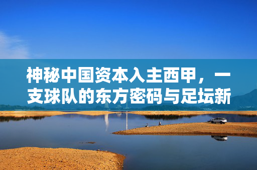 神秘中国资本入主西甲,一支球队的东方密码与足坛新变局,中国资本入主西甲,东方密码与足坛新变局