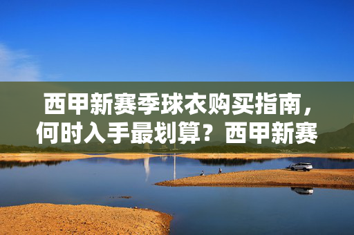西甲新赛季球衣购买指南，何时入手最划算？西甲新赛季球衣购买指南，何时入手最划算？