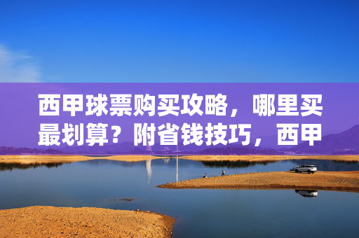 西甲球票购买攻略，哪里买最划算？附省钱技巧，西甲球票购买攻略，最划算渠道与省钱技巧