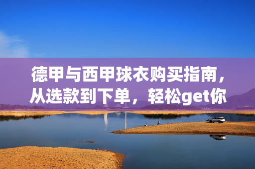 德甲与西甲球衣购买指南，从选款到下单，轻松get你的主队战袍，德甲西甲球衣购买指南，从选款到下单，轻松get主队战袍