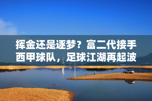 挥金还是逐梦?富二代接手西甲球队,足球江湖再起波澜,富二代接手西甲球队,挥金逐梦再起足坛波澜