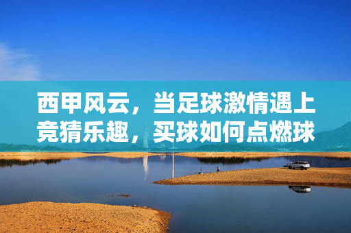 西甲风云，当足球激情遇上竞猜乐趣，买球如何点燃球迷的周末狂欢？西甲买球，点燃球迷周末狂欢