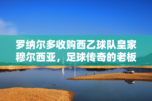 罗纳尔多收购西乙球队皇家穆尔西亚，足球传奇的老板初体验，罗纳尔多成皇家穆尔西亚老板，足球传奇初体验