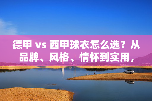 德甲 vs 西甲球衣怎么选？从品牌、风格、情怀到实用，一篇搞定，德甲vs西甲球衣怎么选？品牌、风格、情怀、实用一篇搞定