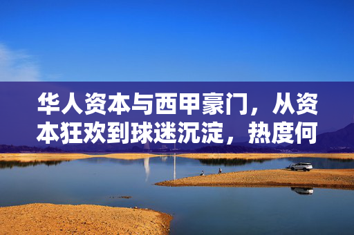 华人资本与西甲豪门，从资本狂欢到球迷沉淀，热度何在？华人资本与西甲豪门，狂欢散尽，热度沉淀何方？