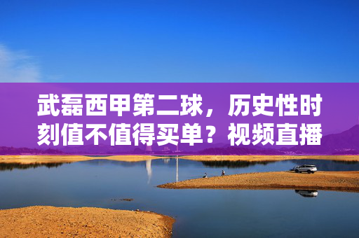 武磊西甲第二球,历史性时刻值不值得买单?视频直播全攻略,武磊西甲第二球!历史性时刻直播全攻略