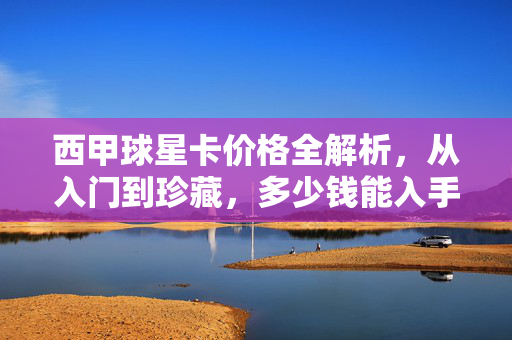西甲球星卡价格全解析，从入门到珍藏，多少钱能入手？西甲球星卡价格全解析，入门到珍藏，多少钱能入手？