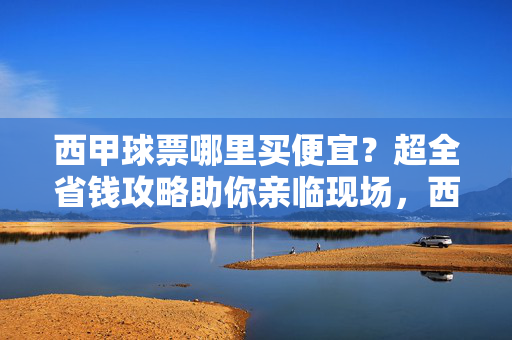 西甲球票哪里买便宜？超全省钱攻略助你亲临现场，西甲球票省钱攻略，亲临现场指南