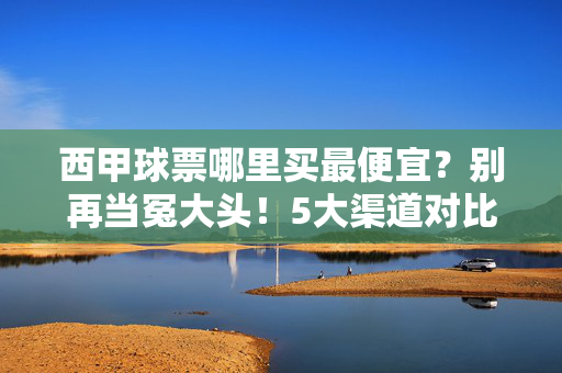 西甲球票哪里买最便宜?别再当冤大头!5大渠道对比+避坑指南,西甲球票最便宜买法,5大渠道对比+避坑指南,别当冤大头