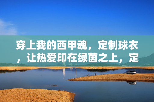 穿上我的西甲魂，定制球衣，让热爱印在绿茵之上，定制西甲魂，热爱印绿茵
