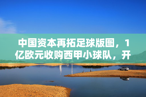 中国资本再拓足球版图，1亿欧元收购西甲小球队，开启欧洲足坛新探索？中国资本1亿欧元收购西甲球队 开启欧洲足坛新探索