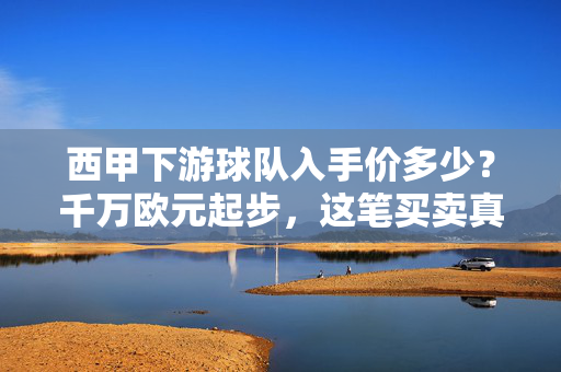 西甲下游球队入手价多少？千万欧元起步，这笔买卖真划算吗？西甲下游球队千万欧元入手划算吗？