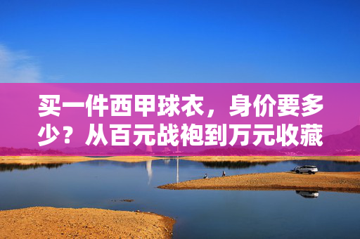 买一件西甲球衣,身价要多少?从百元战袍到万元收藏,答案可能让你惊掉下巴,西甲球衣身价,百元战袍到万元收藏,跨度惊人