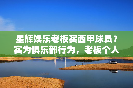 星辉娱乐老板买西甲球员？实为俱乐部行为，老板个人并未直接购球员，星辉娱乐老板购西甲球员系俱乐部行为，个人未直接购买