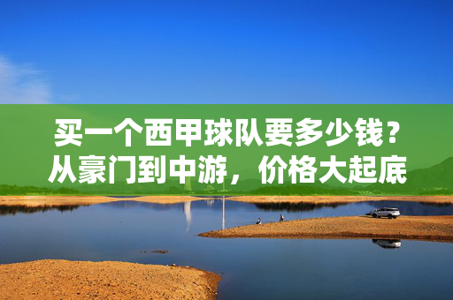 买一个西甲球队要多少钱？从豪门到中游，价格大起底，买西甲球队要多少钱？豪门到中游价格大起底
