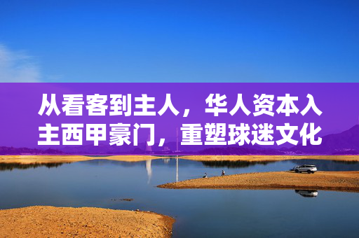 从看客到主人，华人资本入主西甲豪门，重塑球迷文化新生态，从看客到主人，华人资本入主西甲，重塑球迷文化新生态
