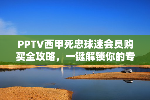 PPTV西甲死忠球迷会员购买全攻略，一键解锁你的专属足球盛宴，PPTV西甲死忠会员购买全攻略，一键解锁专属足球盛宴