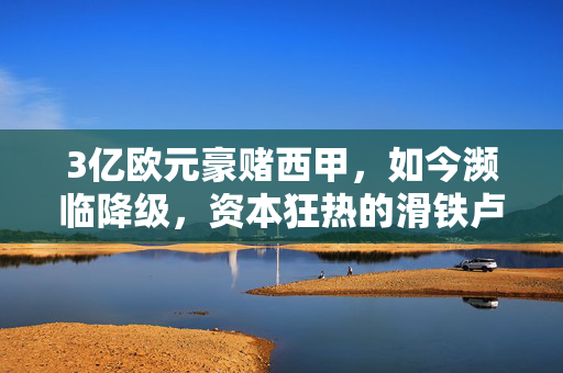 3亿欧元豪赌西甲，如今濒临降级，资本狂热的滑铁卢与足球的理性回归，3亿欧元豪赌西甲，资本狂热的滑铁卢与理性回归