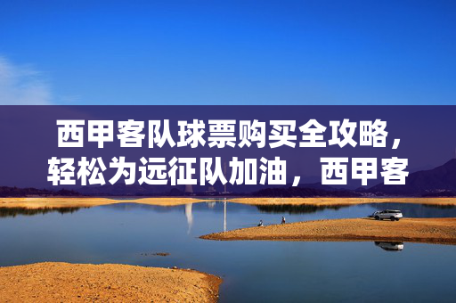 西甲客队球票购买全攻略，轻松为远征队加油，西甲客队球票购买全攻略，轻松为远征队加油