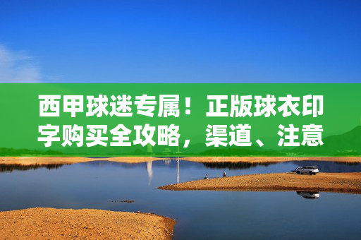 西甲球迷专属！正版球衣印字购买全攻略，渠道、注意事项看这里，西甲球迷专属！正版球衣印字购买全攻略