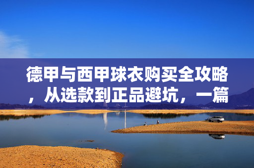 德甲与西甲球衣购买全攻略，从选款到正品避坑，一篇搞定！德甲西甲球衣购买，选款避坑全攻略