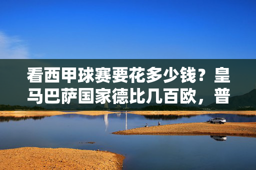 看西甲球赛要花多少钱？皇马巴萨国家德比几百欧，普通联赛几十欧，一文读懂球票价格！一文读懂西甲球赛票价，国家德比几百欧，普通联赛几十欧