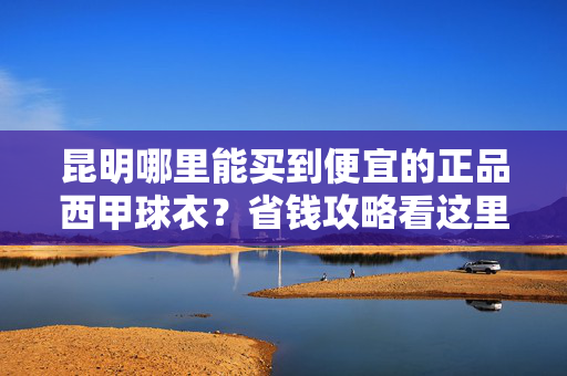 昆明哪里能买到便宜的正品西甲球衣？省钱攻略看这里！昆明便宜正品西甲球衣购买攻略